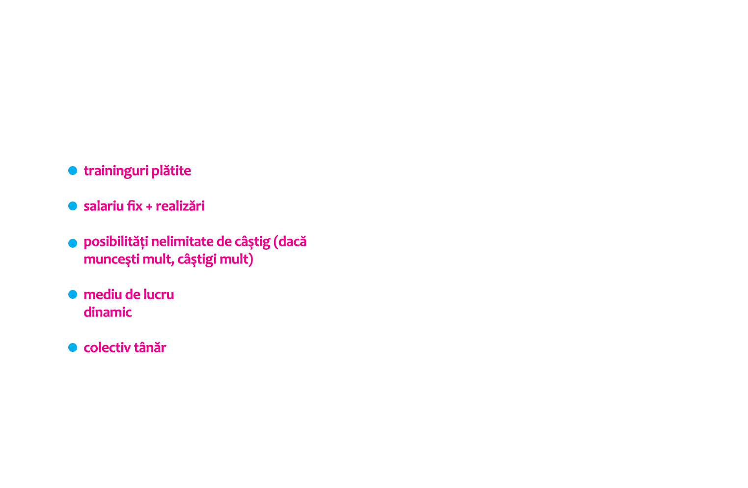 traininguri plătite, salariu fix + realizări, posibilităţi nelimitate de câştig (dacă munceşti mult, câştigi mult), mediu de lucru dinamic, colectiv tânăr