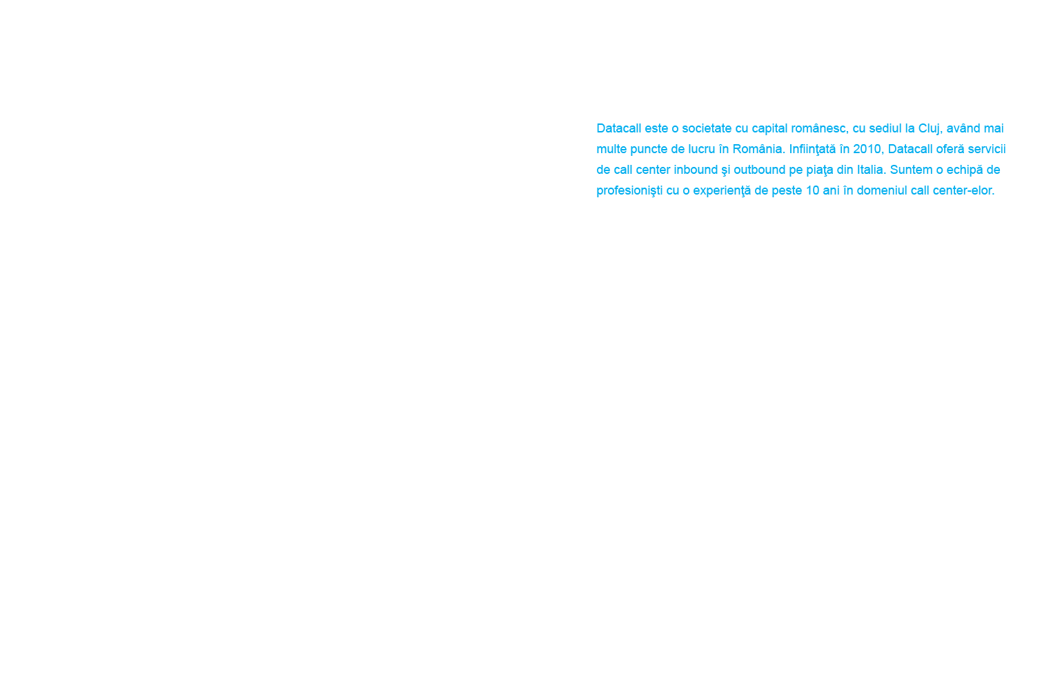 Datacall este o societate cu capital românesc, cu sediul la Cluj, având mai multe puncte de lucru în România. Înfiinţată în 2010, Datacall oferă servicii de call center inbound şi outbound pe piaţa din Italia. Suntem o echipă de profesionişti cu o experienţă de peste 10 ani în domeniul call center-elor.